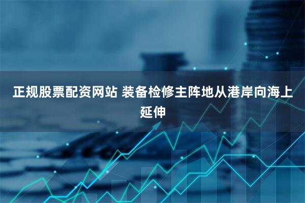 正规股票配资网站 装备检修主阵地从港岸向海上延伸