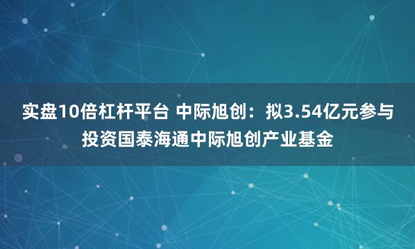 实盘10倍杠杆平台 中际旭创：拟3.54亿元参与投资国泰海通中际旭创产业基金