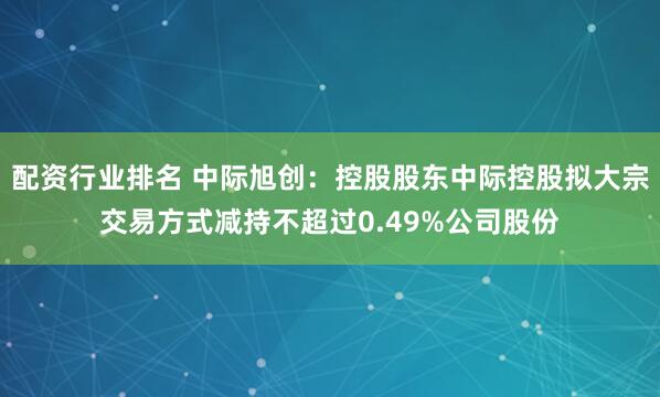 配资行业排名 中际旭创：控股股东中际控股拟大宗交易方式减持不超过0.49%公司股份