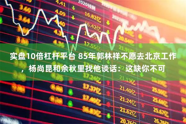 实盘10倍杠杆平台 85年郭林祥不愿去北京工作，杨尚昆和余秋里找他谈话：这缺你不可